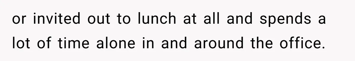 or invited out to lunch at all and spends a lot of time alone in and around the office.