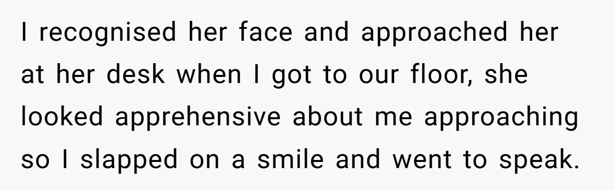 I recognised her face and approached her at her desk when I got to our floor, she looked apprehensive about me approaching so I slapped on a smile and went...
