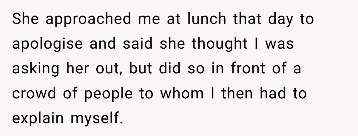 She approached me at lunch that day to apologise and said she thought I was asking her out, but did so in front of a crowd of people to whom...