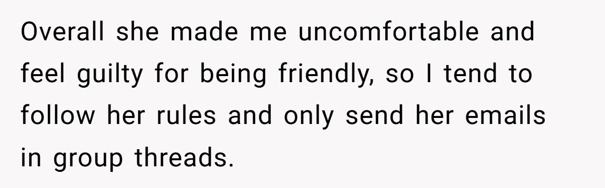 Overall she made me uncomfortable and feel guilty for being friendly, so I tend to follow her rules and only send her emails in group threads.