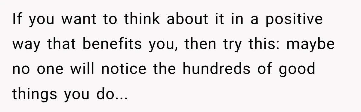 If you want to think about it in a positive way that benefits you, then try this: maybe no one will notice the hundreds of good things you do...