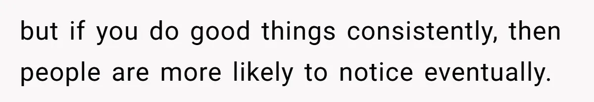 but if you do good things consistently, then people are more likely to notice eventually.