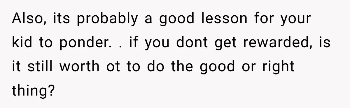 Also, its probably a good lesson for your kid to ponder. . if you dont get rewarded, is it still worth ot to do the good or right thing?