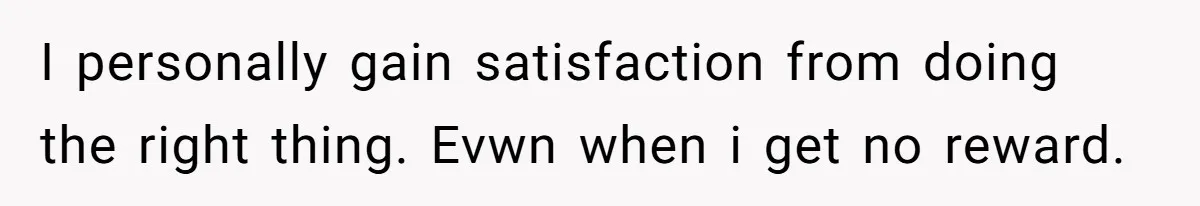 I personally gain satisfaction from doing the right thing. Evwn when i get no reward.