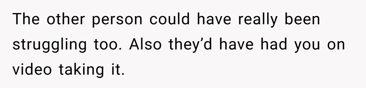 The other person could have really been struggling too. Also they’d have had you on video taking it.