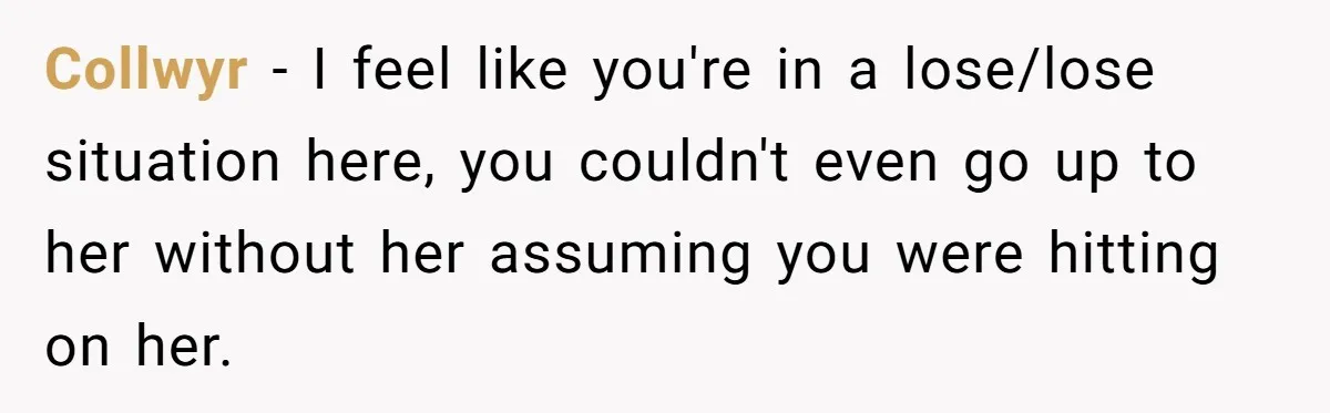 Collwyr − I feel like you're in a lose/lose situation here, you couldn't even go up to her without her assuming you were hitting on her.