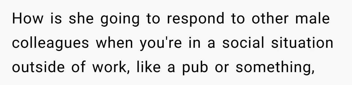 How is she going to respond to other male colleagues when you're in a social situation outside of work, like a pub or something,