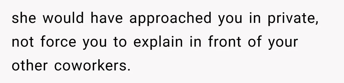 she would have approached you in private, not force you to explain in front of your other coworkers.