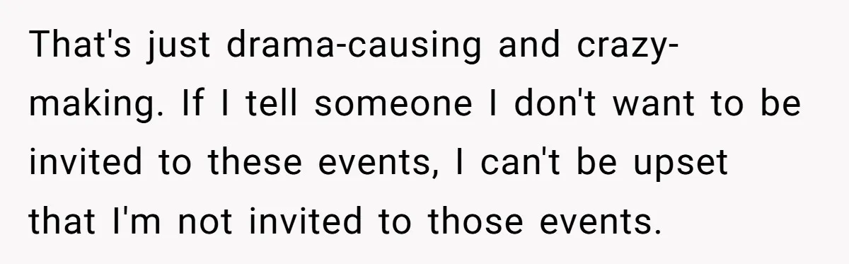 That's just drama-causing and crazy-making. If I tell someone I don't want to be invited to these events, I can't be upset that I'm not invited to those events.