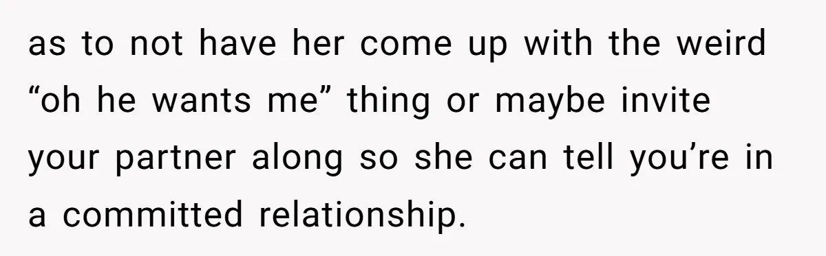 as to not have her come up with the weird “oh he wants me” thing or maybe invite your partner along so she can tell you’re in a committed relationship.