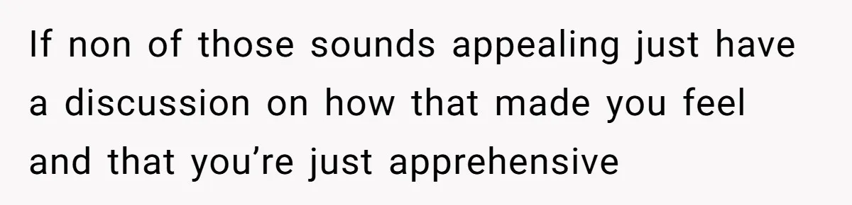 If non of those sounds appealing just have a discussion on how that made you feel and that you’re just apprehensive