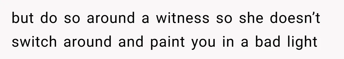 but do so around a witness so she doesn’t switch around and paint you in a bad light