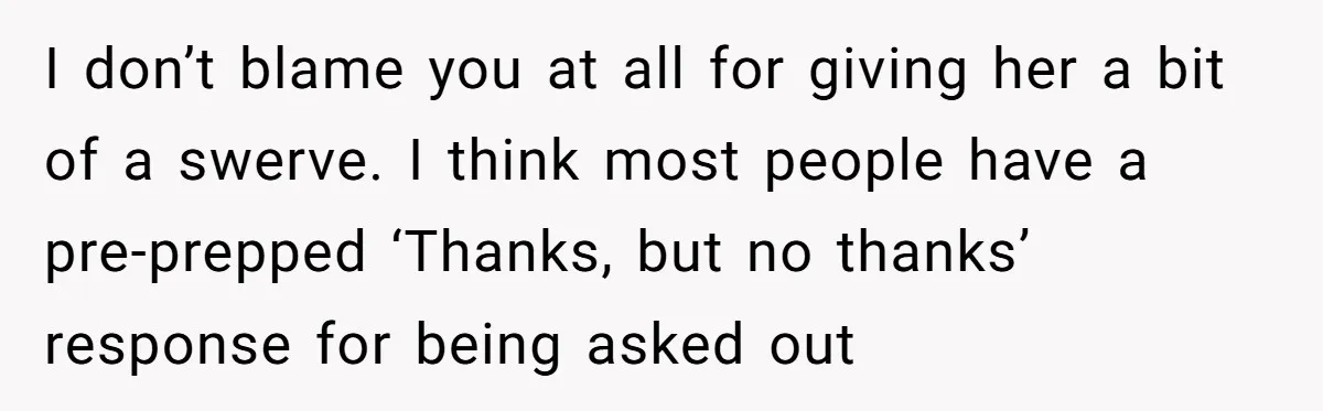 I don’t blame you at all for giving her a bit of a swerve. I think most people have a pre-prepped ‘Thanks, but no thanks’ response for being asked out
