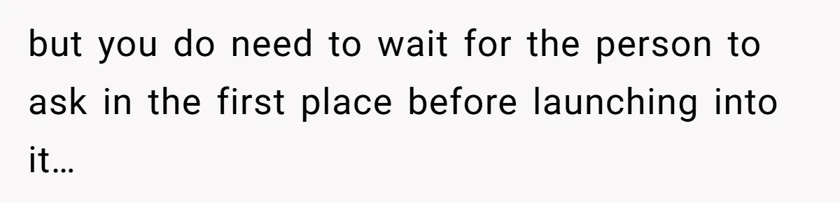 but you do need to wait for the person to ask in the first place before launching into it…