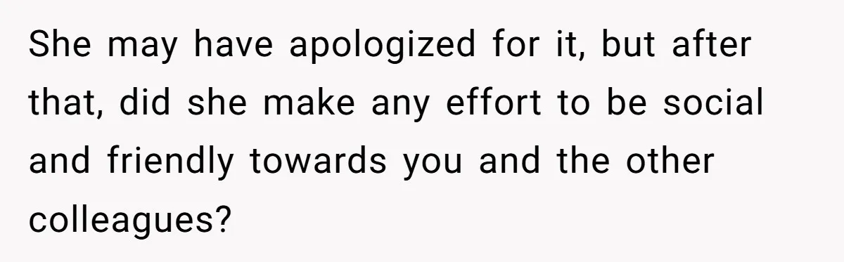 She may have apologized for it, but after that, did she make any effort to be social and friendly towards you and the other colleagues?