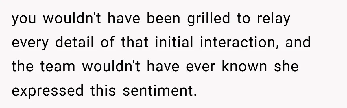 you wouldn't have been grilled to relay every detail of that initial interaction, and the team wouldn't have ever known she expressed this sentiment.