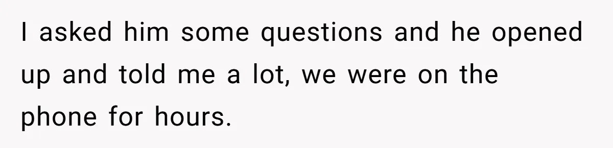 I asked him some questions and he opened up and told me a lot, we were on the phone for hours.