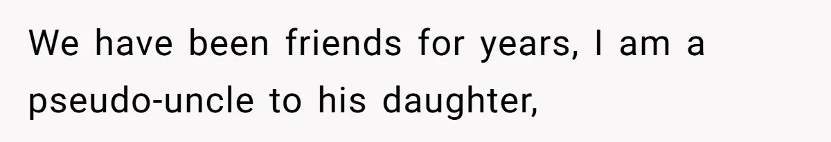 We have been friends for years, I am a pseudo-uncle to his daughter,