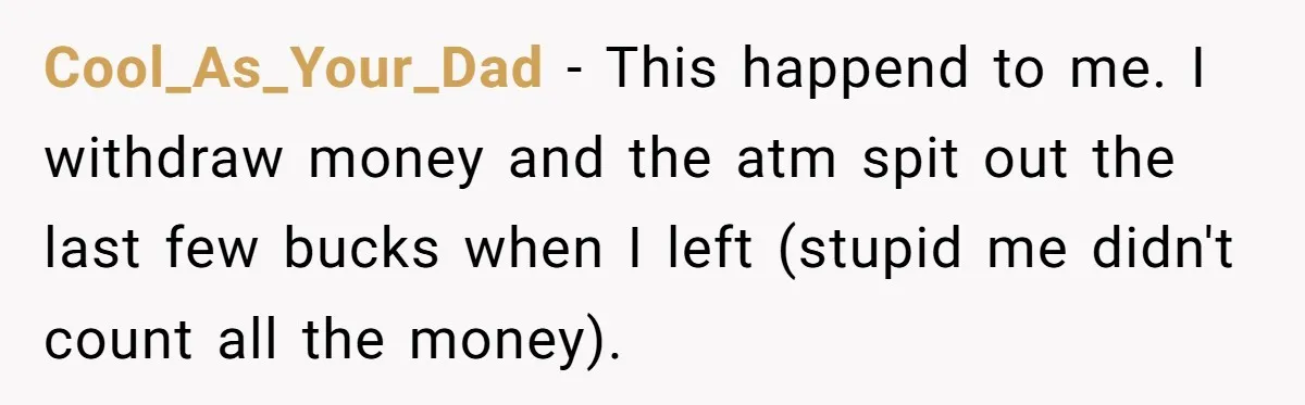 Cool_As_Your_Dad − This happend to me. I withdraw money and the atm spit out the last few bucks when I left (stupid me didn't count all the money).