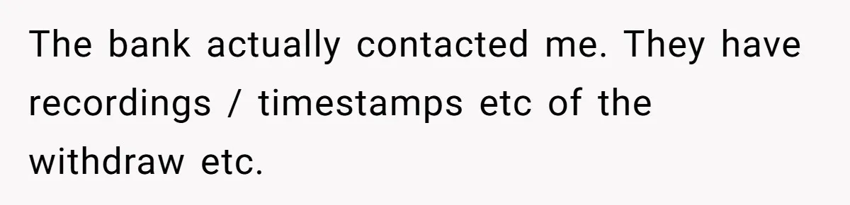 The bank actually contacted me. They have recordings / timestamps etc of the withdraw etc.