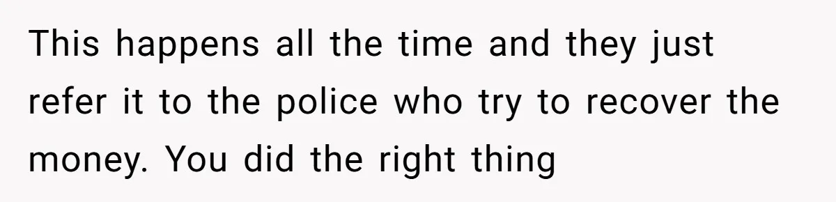This happens all the time and they just refer it to the police who try to recover the money. You did the right thing