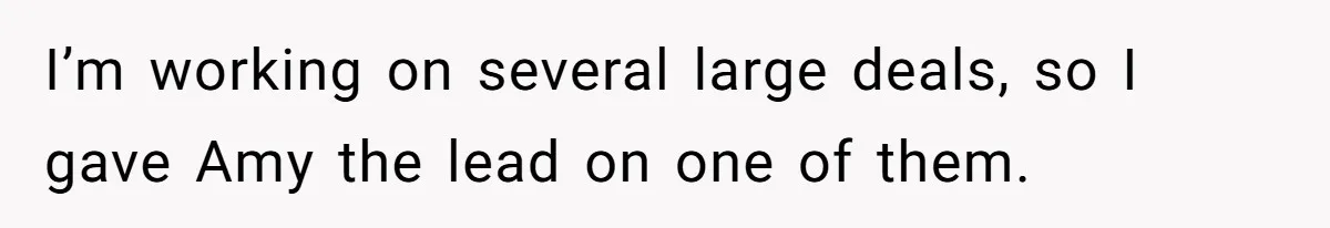 I’m working on several large deals, so I gave Amy the lead on one of them.