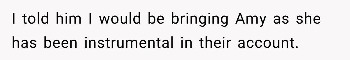 I told him I would be bringing Amy as she has been instrumental in their account.