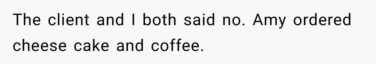 The client and I both said no. Amy ordered cheese cake and coffee.