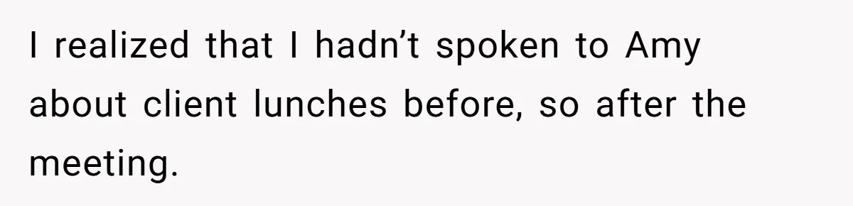 I realized that I hadn’t spoken to Amy about client lunches before, so after the meeting.