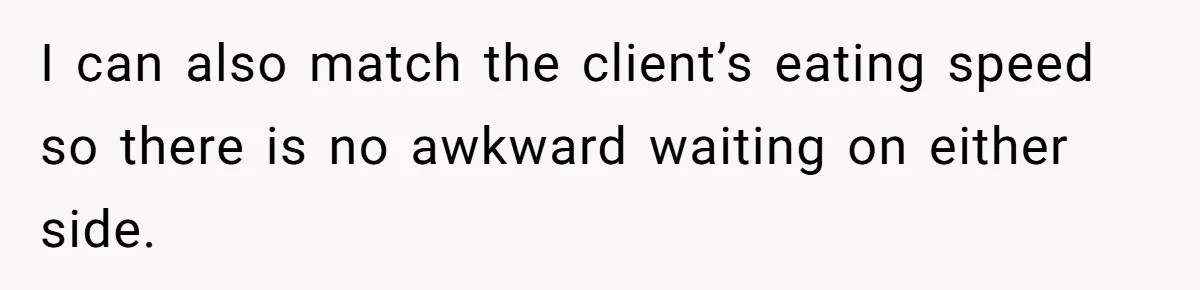 I can also match the client’s eating speed so there is no awkward waiting on either side.