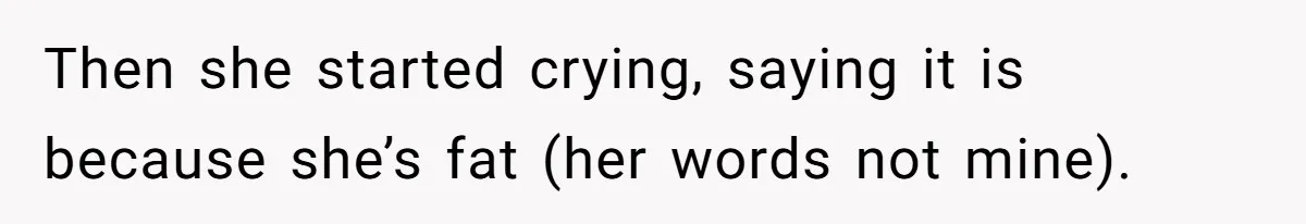 Then she started crying, saying it is because she’s fat (her words not mine).