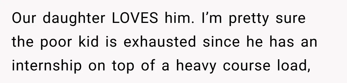 Our daughter LOVES him. I’m pretty sure the poor kid is exhausted since he has an internship on top of a heavy course load,