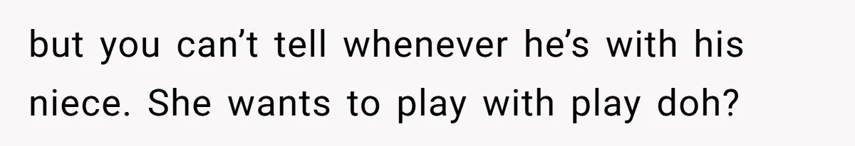but you can’t tell whenever he’s with his niece. She wants to play with play doh?