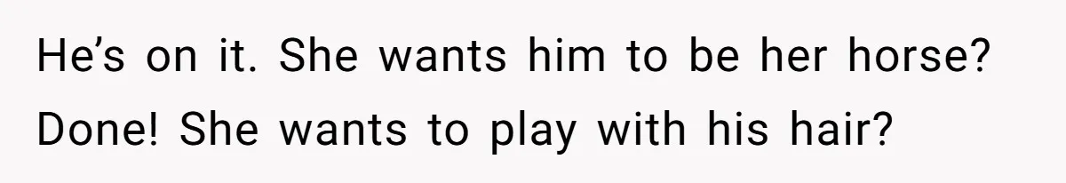 He’s on it. She wants him to be her horse? Done! She wants to play with his hair?