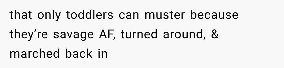that only toddlers can muster because they’re savage AF, turned around, & marched back in