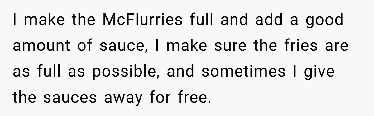This McDonald's Employee Gives Customers Extra Food And Doesn’t Care About The Consequences I make the McFlurries full and add a good amount of sauce, I make sure the fries are as full as possible, and sometimes I give the sauces away for...