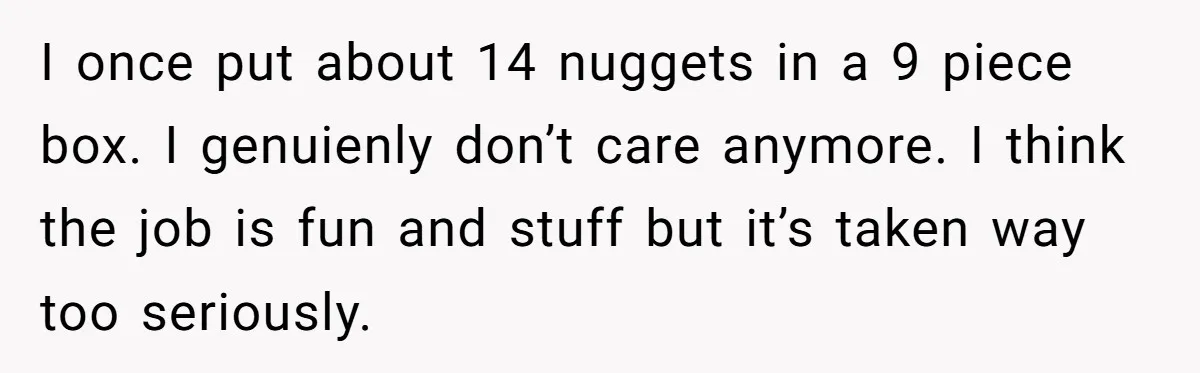 This McDonald's Employee Gives Customers Extra Food And Doesn’t Care About The Consequences I once put about 14 nuggets in a 9 piece box. I genuienly don’t care anymore. I think the job is fun and stuff but it’s taken way too seriously.