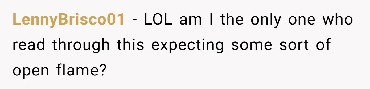 LennyBrisco01 − LOL am I the only one who read through this expecting some sort of open flame?