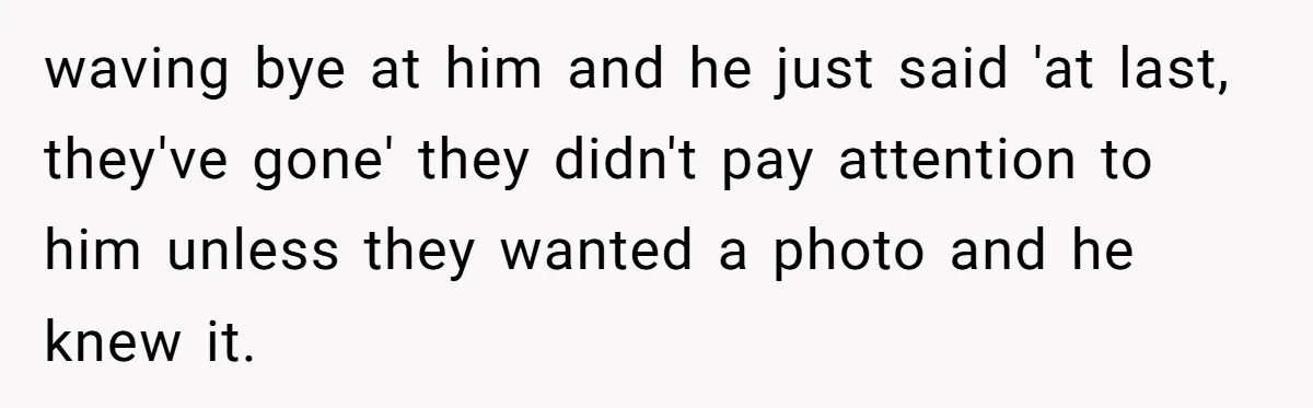waving bye at him and he just said 'at last, they've gone' they didn't pay attention to him unless they wanted a photo and he knew it.