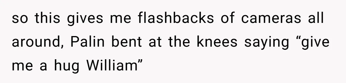 so this gives me flashbacks of cameras all around, Palin bent at the knees saying “give me a hug William”