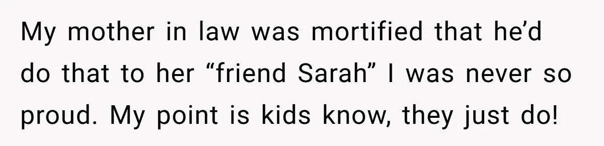 My mother in law was mortified that he’d do that to her “friend Sarah” I was never so proud. My point is kids know, they just do!