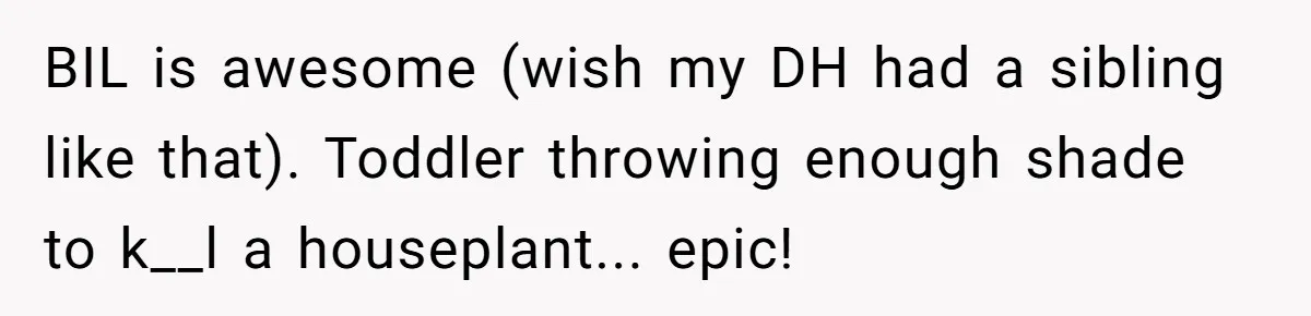 BIL is awesome (wish my DH had a sibling like that). Toddler throwing enough shade to k__l a houseplant... epic!