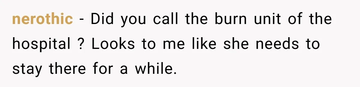 nerothic − Did you call the burn unit of the hospital ? Looks to me like she needs to stay there for a while.