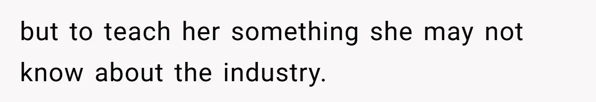 but to teach her something she may not know about the industry.