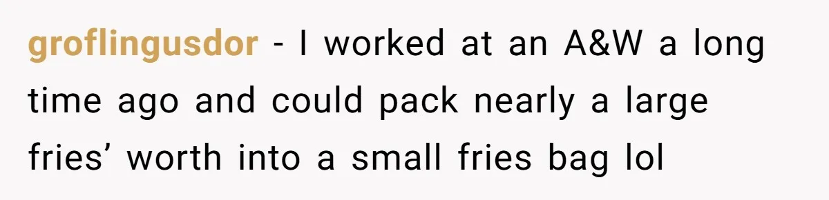 This McDonald's Employee Gives Customers Extra Food And Doesn’t Care About The Consequences groflingusdor − I worked at an A&W a long time ago and could pack nearly a large fries’ worth into a small fries bag lol