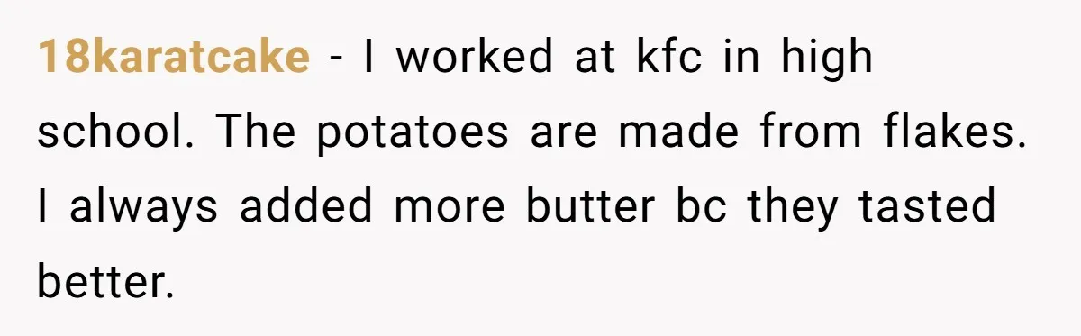This McDonald's Employee Gives Customers Extra Food And Doesn’t Care About The Consequences 18karatcake − I worked at kfc in high school. The potatoes are made from flakes. I always added more butter bc they tasted better.