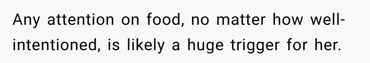 Any attention on food, no matter how well-intentioned, is likely a huge trigger for her.