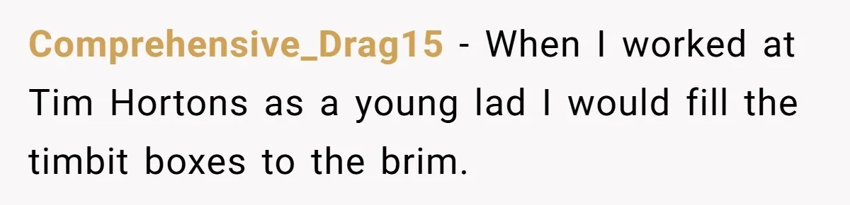 This McDonald's Employee Gives Customers Extra Food And Doesn’t Care About The Consequences Comprehensive_Drag15 − When I worked at Tim Hortons as a young lad I would fill the timbit boxes to the brim.