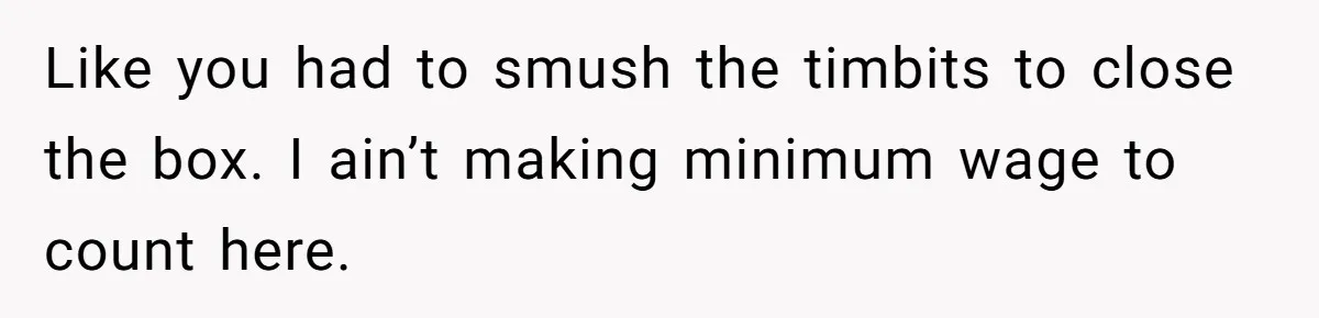 This McDonald's Employee Gives Customers Extra Food And Doesn’t Care About The Consequences Like you had to smush the timbits to close the box. I ain’t making minimum wage to count here.