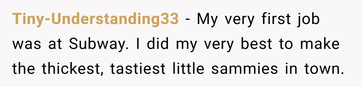 This McDonald's Employee Gives Customers Extra Food And Doesn’t Care About The Consequences Tiny-Understanding33 − My very first job was at Subway. I did my very best to make the thickest, tastiest little sammies in town.